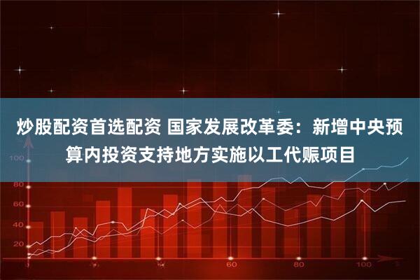 炒股配资首选配资 国家发展改革委：新增中央预算内投资支持地方实施以工代赈项目