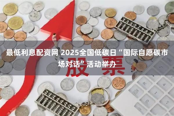 最低利息配资网 2025全国低碳日“国际自愿碳市场对话”活动举办