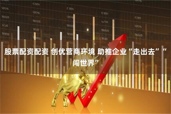 股票配资配资 创优营商环境 助推企业“走出去”“闯世界”