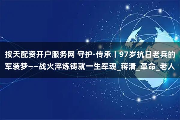 按天配资开户服务网 守护·传承丨97岁抗日老兵的军装梦——战火淬炼铸就一生军魂_蒋清_革命_老人