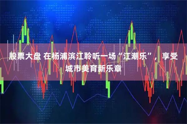 股票大盘 在杨浦滨江聆听一场“江潮乐”，享受城市美育新乐章