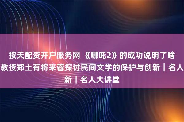 按天配资开户服务网 《哪吒2》的成功说明了啥？复旦教授郑土有将来蓉探讨民间文学的保护与创新｜名人大讲堂
