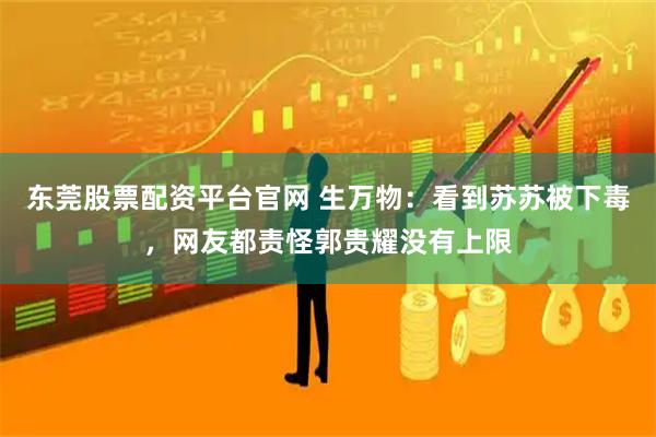 东莞股票配资平台官网 生万物：看到苏苏被下毒，网友都责怪郭贵耀没有上限
