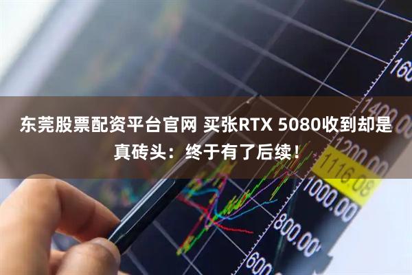 东莞股票配资平台官网 买张RTX 5080收到却是真砖头：终于有了后续！