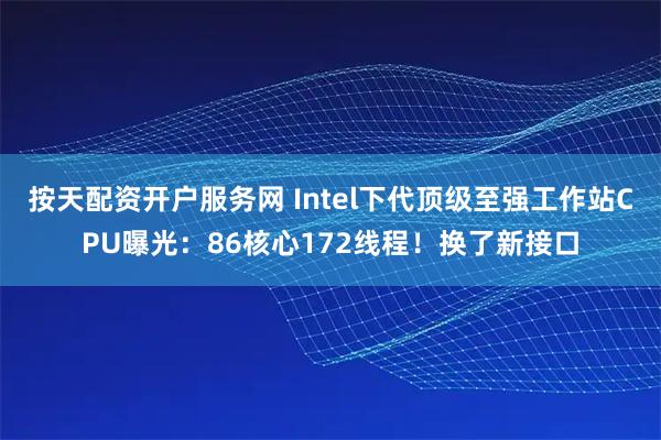 按天配资开户服务网 Intel下代顶级至强工作站CPU曝光：86核心172线程！换了新接口
