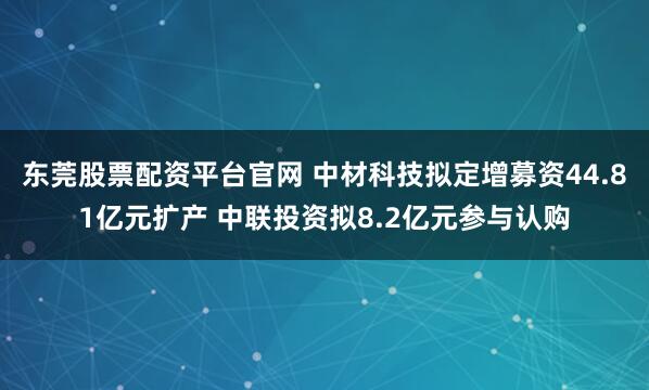 东莞股票配资平台官网 中材科技拟定增募资44.81亿元扩产 中联投资拟8.2亿元参与认购