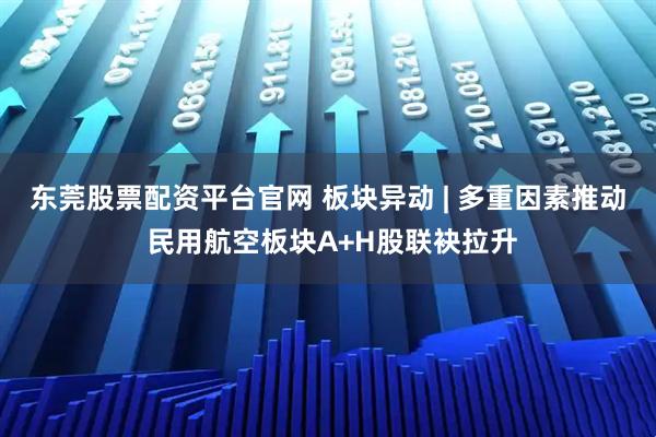 东莞股票配资平台官网 板块异动 | 多重因素推动 民用航空板块A+H股联袂拉升
