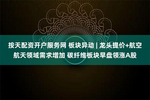 按天配资开户服务网 板块异动 | 龙头提价+航空航天领域需求增加 碳纤维板块早盘领涨A股